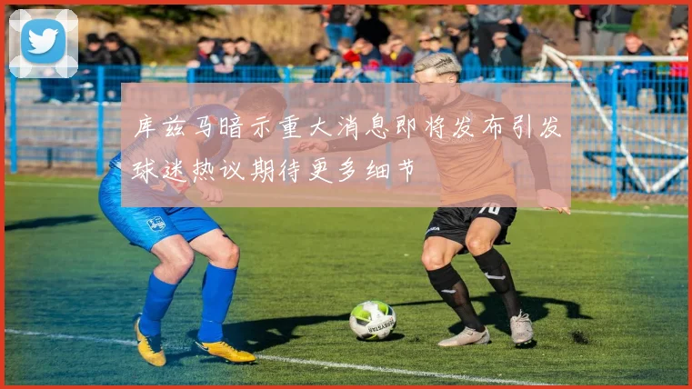 库兹马暗示重大消息即将发布引发球迷热议期待更多细节