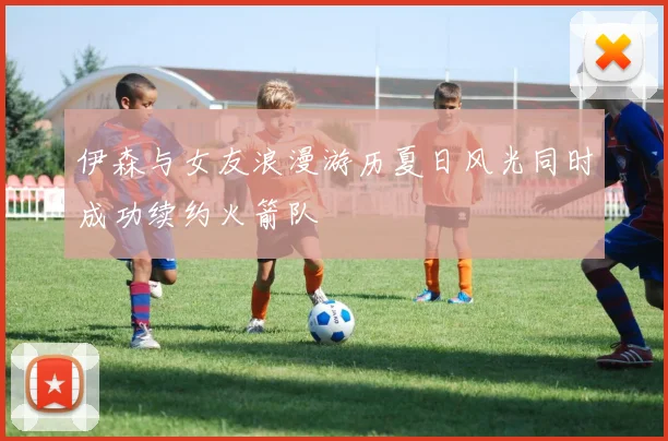 伊森与女友浪漫游历夏日风光同时成功续约火箭队