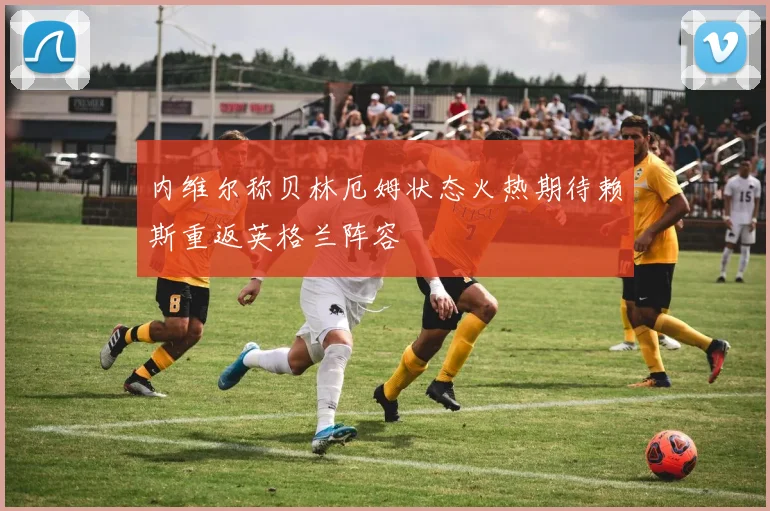 内维尔称贝林厄姆状态火热期待赖斯重返英格兰阵容