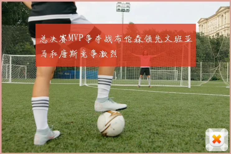 总决赛MVP争夺战布伦森领先文班亚马和唐斯竞争激烈