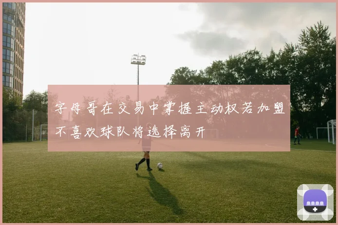 字母哥在交易中掌握主动权若加盟不喜欢球队将选择离开