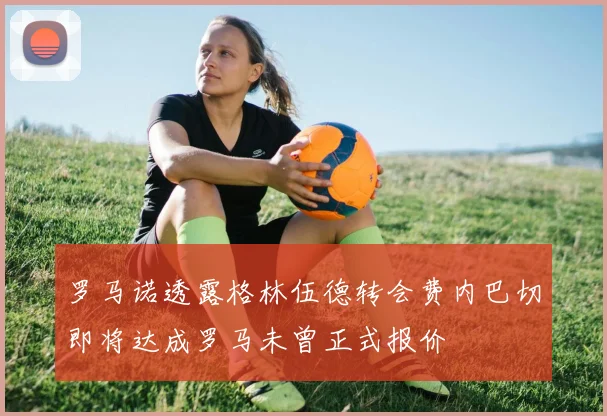 罗马诺透露格林伍德转会费内巴切即将达成罗马未曾正式报价