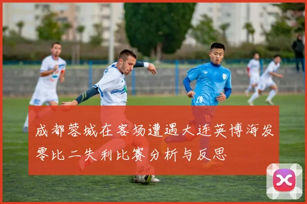 成都蓉城在客场遭遇大连英博海发零比二失利比赛分析与反思