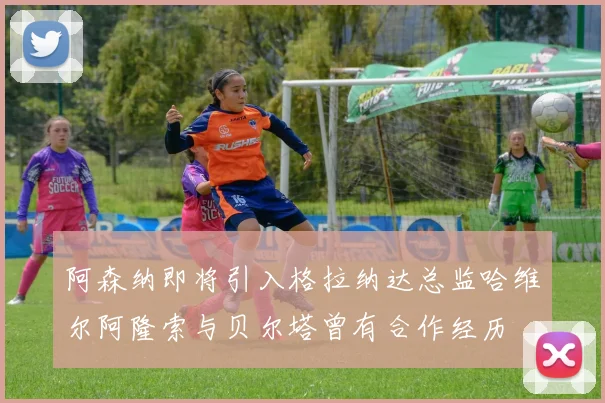 阿森纳即将引入格拉纳达总监哈维尔阿隆索与贝尔塔曾有合作经历