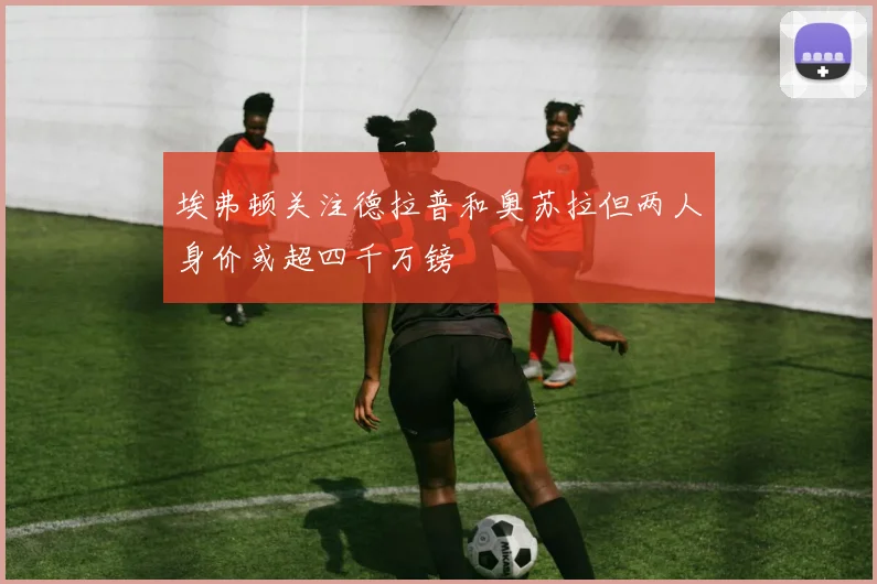 埃弗顿关注德拉普和奥苏拉但两人身价或超四千万镑