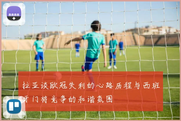 拉亚谈欧冠失利的心路历程与西班牙门将竞争的和谐氛围