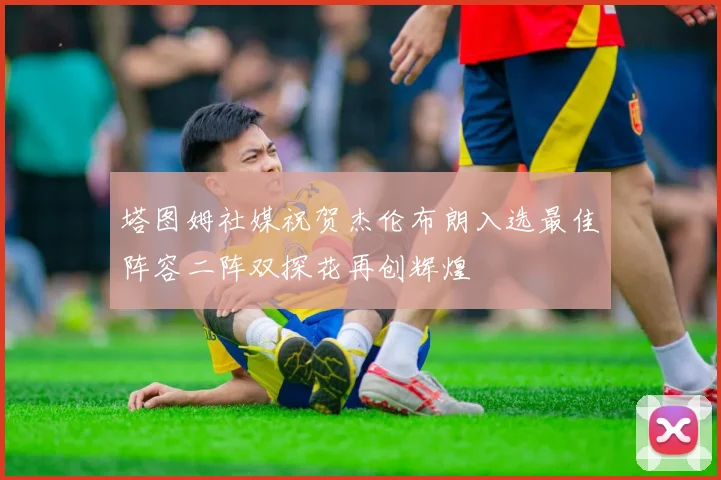 塔图姆社媒祝贺杰伦布朗入选最佳阵容二阵双探花再创辉煌
