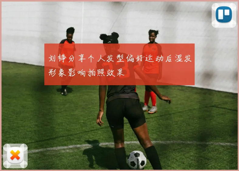 刘铮分享个人发型偏好运动后湿发形象影响拍照效果
