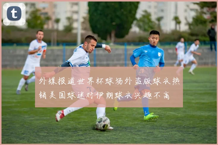 外媒报道世界杯球场外盗版球衣热销美国球迷对伊朗球衣兴趣不高