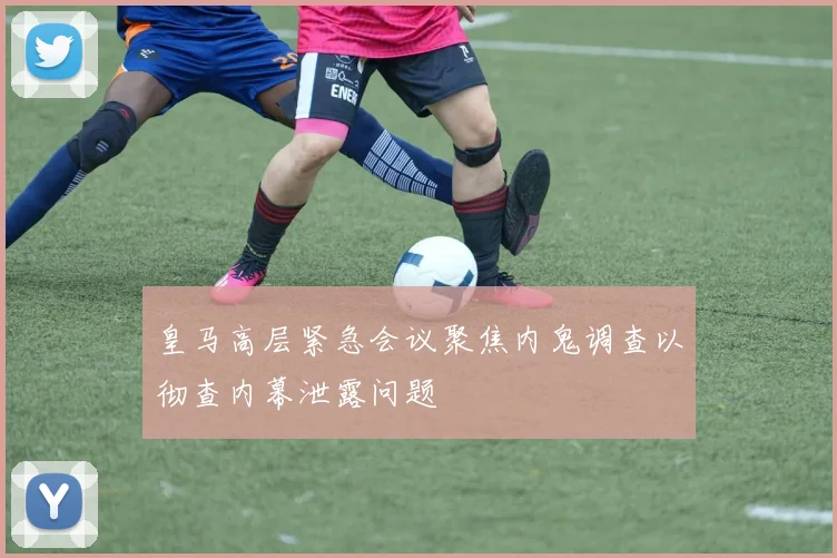 皇马高层紧急会议聚焦内鬼调查以彻查内幕泄露问题