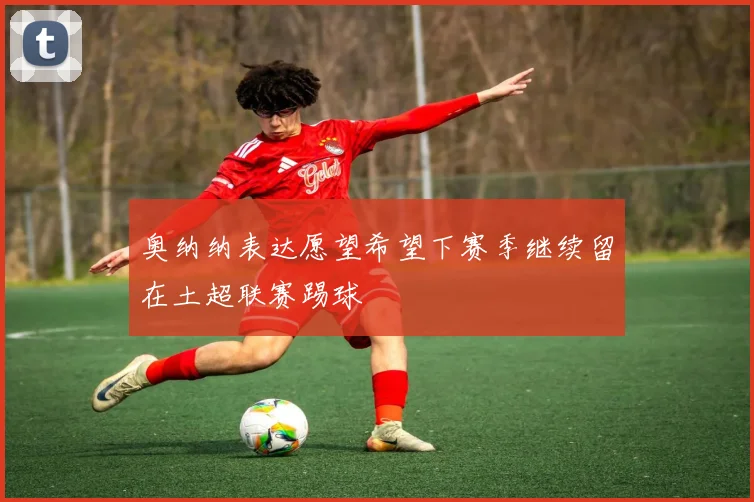奥纳纳表达愿望希望下赛季继续留在土超联赛踢球