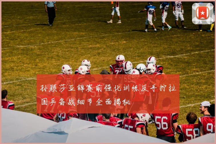 孙颖莎亚锦赛前强化训练反手拧拉国乒备战细节全面揭秘